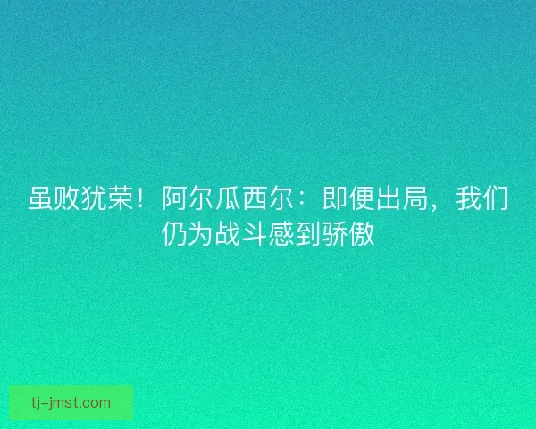 虽败犹荣！阿尔瓜西尔：即便出局，我们仍为战斗感到骄傲