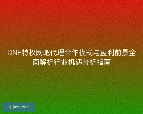 DNF特权网吧代理合作模式与盈利前景全面解析行业机遇分析指南