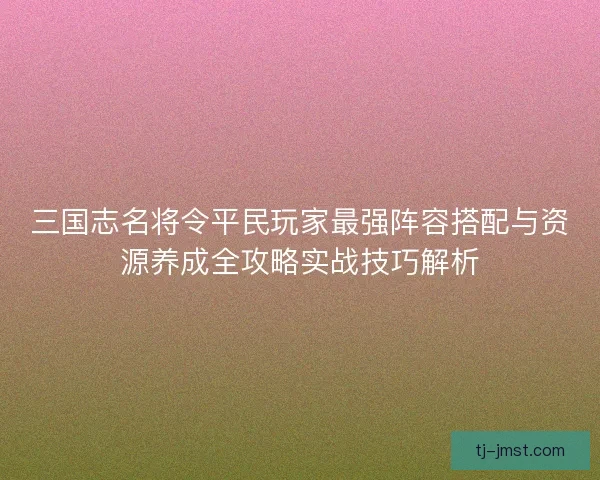 三国志名将令平民玩家最强阵容搭配与资源养成全攻略实战技巧解析