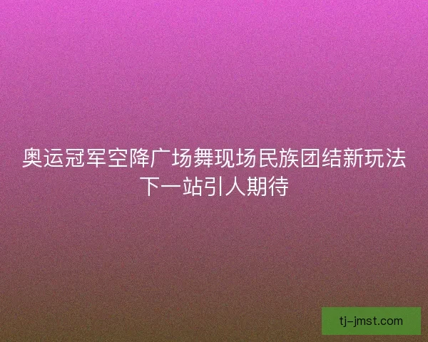 奥运冠军空降广场舞现场民族团结新玩法下一站引人期待