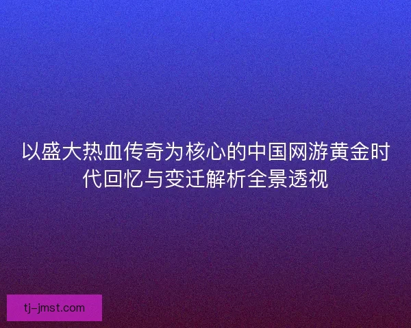 以盛大热血传奇为核心的中国网游黄金时代回忆与变迁解析全景透视