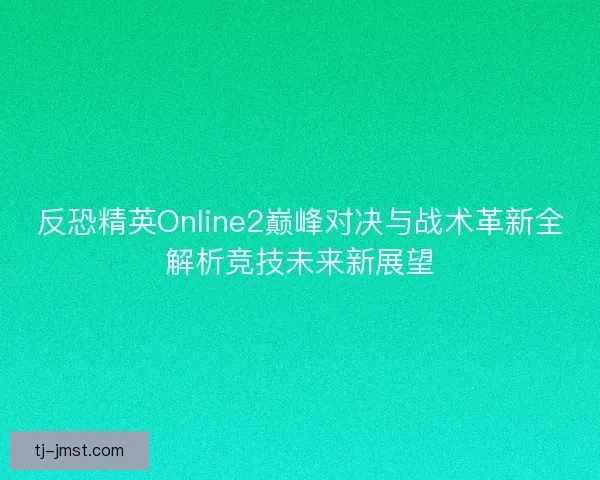 反恐精英Online2巅峰对决与战术革新全解析竞技未来新展望