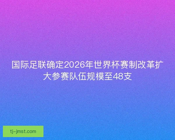 国际足联确定2026年世界杯赛制改革扩大参赛队伍规模至48支