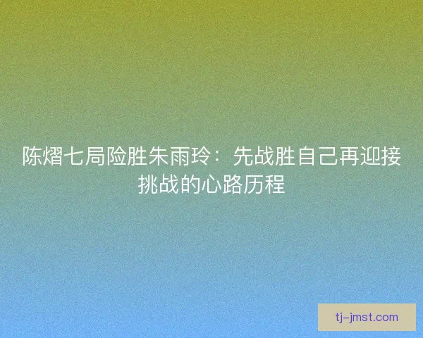 陈熠七局险胜朱雨玲：先战胜自己再迎接挑战的心路历程