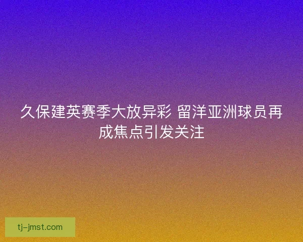 久保建英赛季大放异彩 留洋亚洲球员再成焦点引发关注 久保建英赛季大放异彩 留洋亚洲球员再成焦点引发关注