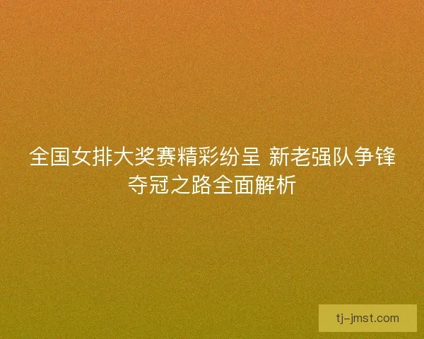 全国女排大奖赛精彩纷呈 新老强队争锋夺冠之路全面解析