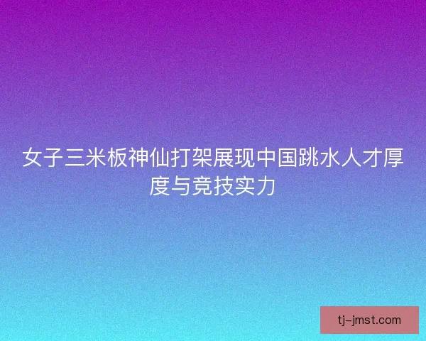 女子三米板神仙打架展现中国跳水人才厚度与竞技实力