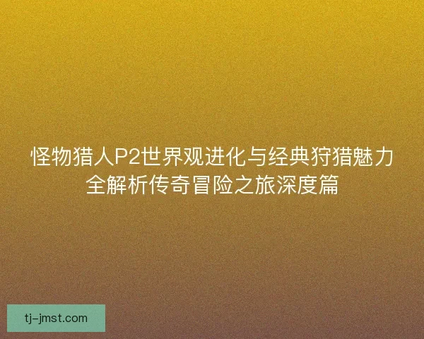 怪物猎人P2世界观进化与经典狩猎魅力全解析传奇冒险之旅深度篇