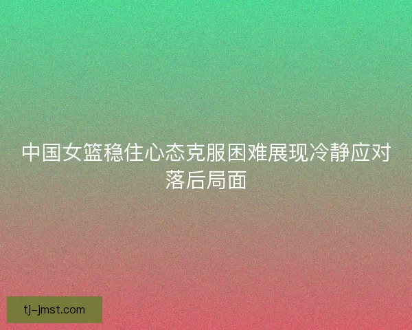 中国女篮稳住心态克服困难展现冷静应对落后局面