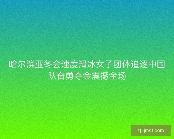 哈尔滨亚冬会速度滑冰女子团体追逐中国队奋勇夺金震撼全场