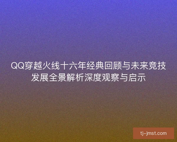 QQ穿越火线十六年经典回顾与未来竞技发展全景解析深度观察与启示