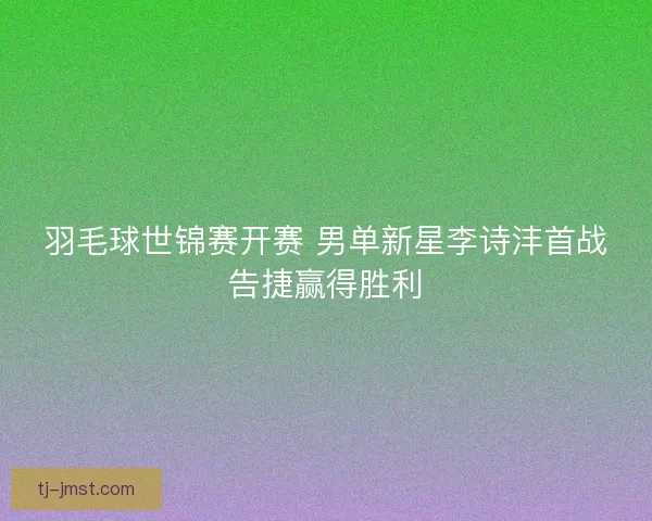 羽毛球世锦赛开赛 男单新星李诗沣首战告捷赢得胜利