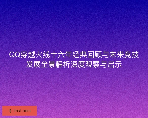 QQ穿越火线十六年经典回顾与未来竞技发展全景解析深度观察与启示