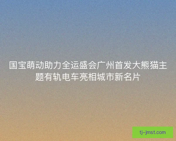 国宝萌动助力全运盛会广州首发大熊猫主题有轨电车亮相城市新名片