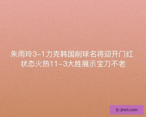 朱雨玲3-1力克韩国削球名将迎开门红 状态火热11-3大胜展示宝刀不老