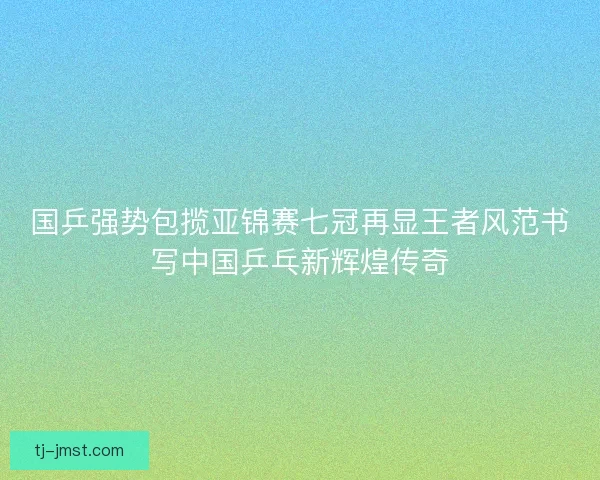 国乒强势包揽亚锦赛七冠再显王者风范书写中国乒乓新辉煌传奇 国乒强势包揽亚锦赛七冠再显王者风范书写中国乒乓新辉煌传奇
