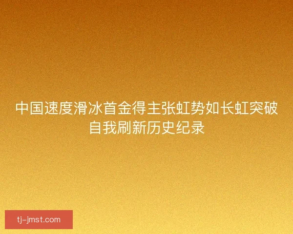 中国速度滑冰首金得主张虹势如长虹突破自我刷新历史纪录