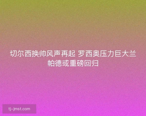 切尔西换帅风声再起 罗西奥压力巨大兰帕德或重磅回归