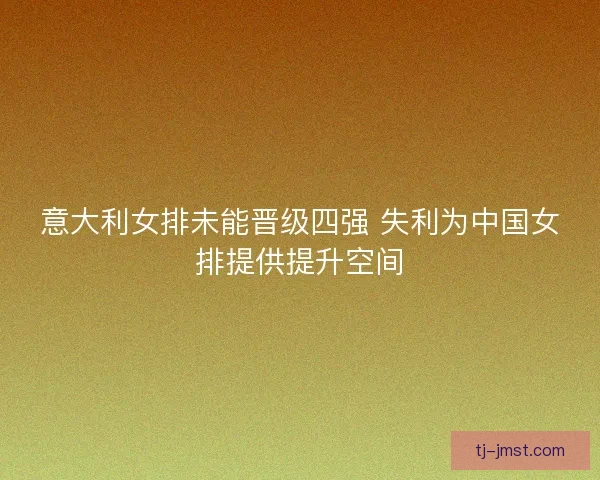 意大利女排未能晋级四强 失利为中国女排提供提升空间 意大利女排未能晋级四强 失利为中国女排提供提升空间
